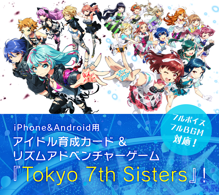 iOS&Android用新世代アイドル育成&本格リズムアドベンチャーゲーム、それが『Tokyo 7th Sisters』!人々を笑顔に。  世界に輝くアイドルをプロデュース!プレイヤーの目的は、アイドルの存在を輝かせ、  世界にはばたく未来のアイドルユニットをプロデュースすること。  魅力あふれる女の子たちを発掘し、  さまざまなレッスン、  ライバルユニットとのステージバトル…、  アイドルたちとの物語を体験しながら  あなただけのトップアイドルユニットを創り出そう!